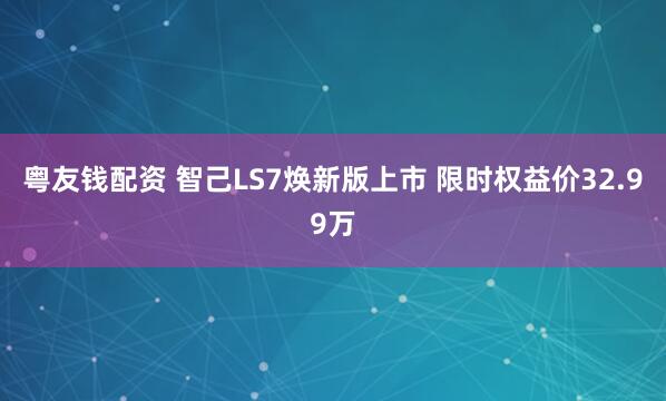 粤友钱配资 智己LS7焕新版上市 限时权益价32.99万