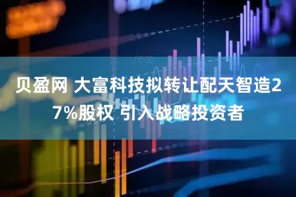 贝盈网 大富科技拟转让配天智造27%股权 引入战略投资者