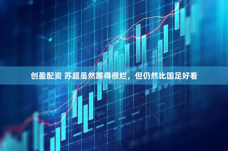 创盈配资 苏超虽然踢得很烂，但仍然比国足好看