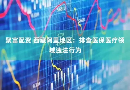 聚富配资 西藏阿里地区：排查医保医疗领域违法行为