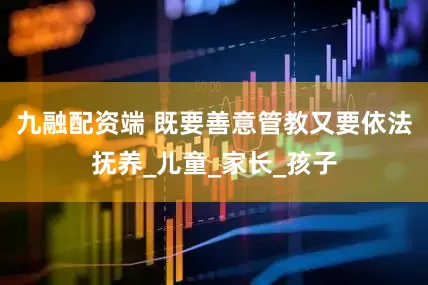 九融配资端 既要善意管教又要依法抚养_儿童_家长_孩子