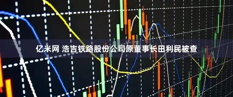 亿米网 浩吉铁路股份公司原董事长田利民被查