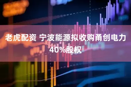 老虎配资 宁波能源拟收购甬创电力40%股权