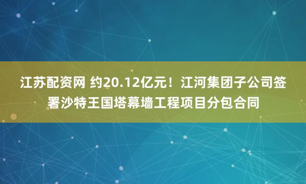 江苏配资网 约20.12亿元！江河集团子公司签署沙特王国塔幕墙工程项目分包合同