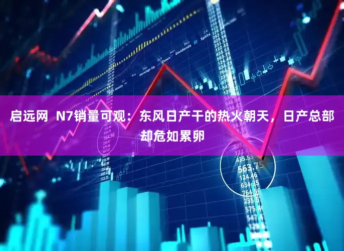 启远网  N7销量可观：东风日产干的热火朝天，日产总部却危如累卵