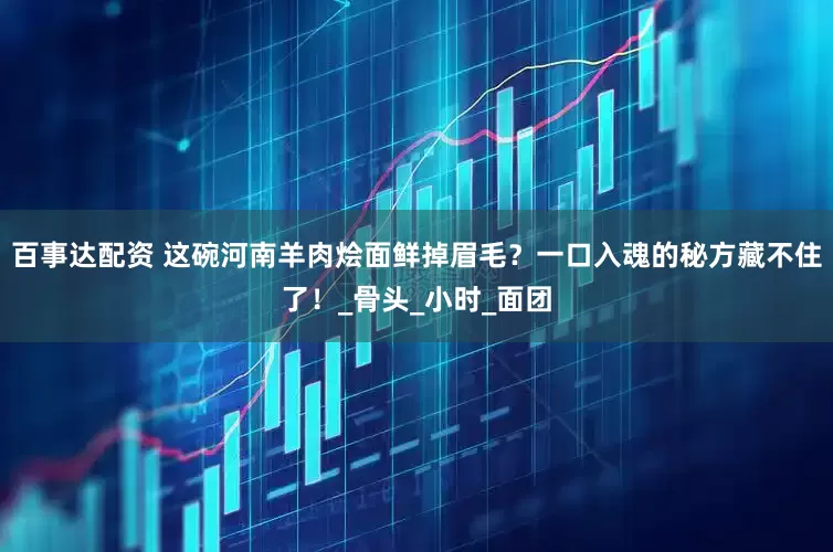 百事达配资 这碗河南羊肉烩面鲜掉眉毛？一口入魂的秘方藏不住了！_骨头_小时_面团