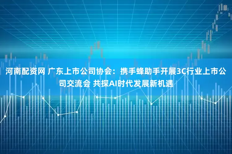 河南配资网 广东上市公司协会：携手蜂助手开展3C行业上市公司交流会 共探AI时代发展新机遇