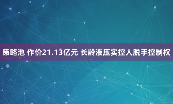策略池 作价21.13亿元 长龄液压实控人脱手控制权