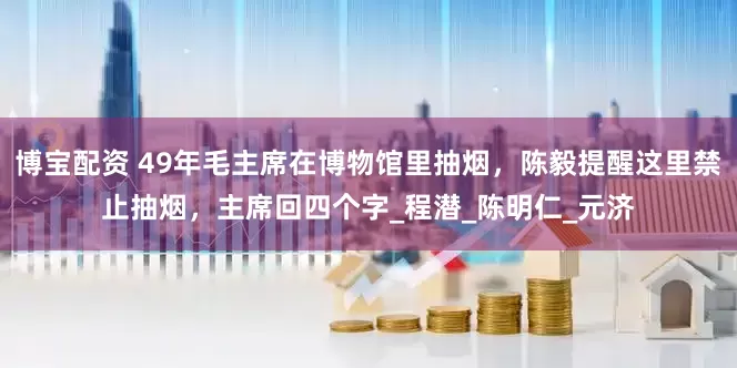博宝配资 49年毛主席在博物馆里抽烟，陈毅提醒这里禁止抽烟，主席回四个字_程潜_陈明仁_元济