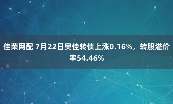 佳荣网配 7月22日奥佳转债上涨0.16%，转股溢价率54.46%