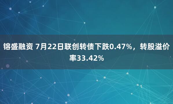 镕盛融资 7月22日联创转债下跌0.47%，转股溢价率33.42%