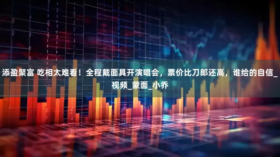 添盈聚富 吃相太难看！全程戴面具开演唱会，票价比刀郎还高，谁给的自信_视频_蒙面_小乔