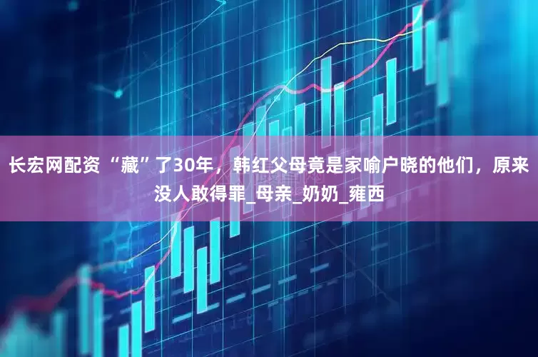 长宏网配资 “藏”了30年，韩红父母竟是家喻户晓的他们，原来没人敢得罪_母亲_奶奶_雍西