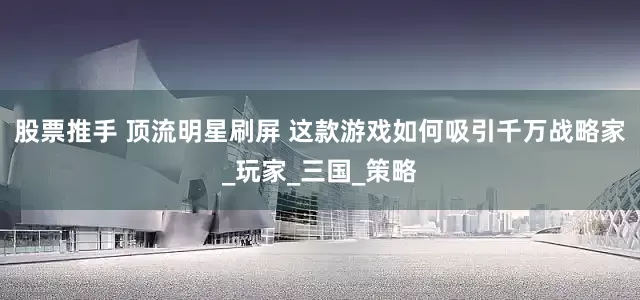 股票推手 顶流明星刷屏 这款游戏如何吸引千万战略家_玩家_三国_策略