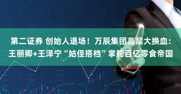 第二证券 创始人退场！万辰集团高层大换血：王丽卿+王泽宁“姑侄搭档”掌舵百亿零食帝国