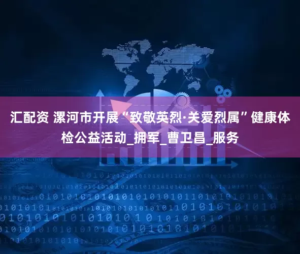 汇配资 漯河市开展“致敬英烈·关爱烈属”健康体检公益活动_拥军_曹卫昌_服务