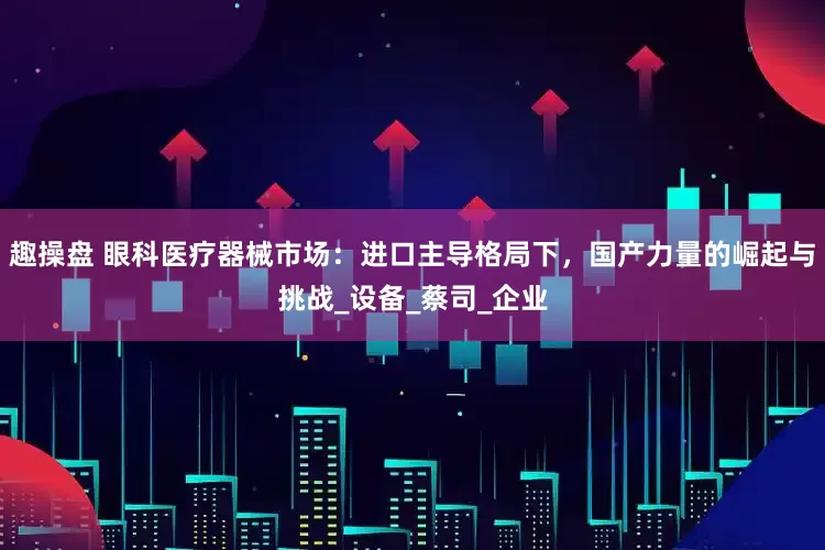 趣操盘 眼科医疗器械市场：进口主导格局下，国产力量的崛起与挑战_设备_蔡司_企业