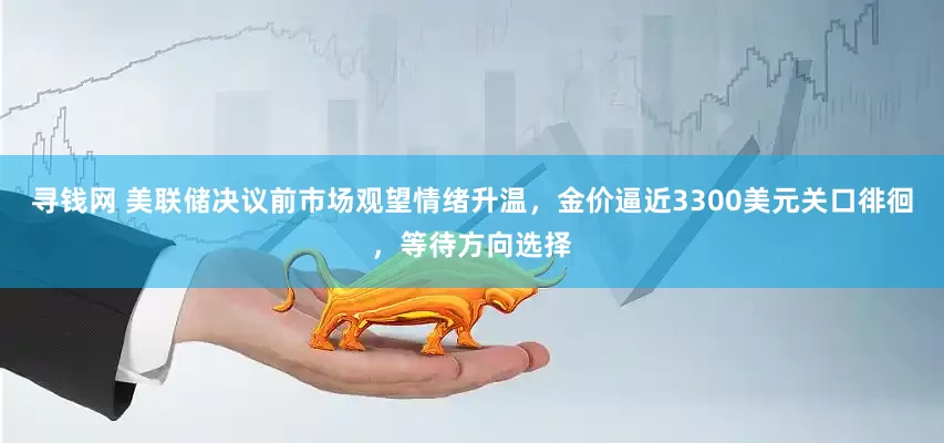 寻钱网 美联储决议前市场观望情绪升温，金价逼近3300美元关口徘徊，等待方向选择