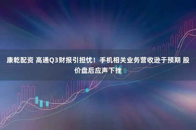 康乾配资 高通Q3财报引担忧！手机相关业务营收逊于预期 股价盘后应声下挫