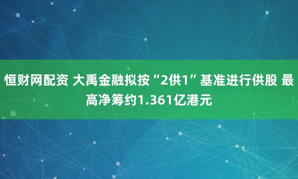 恒财网配资 大禹金融拟按“2供1”基准进行供股 最高净筹约1.361亿港元