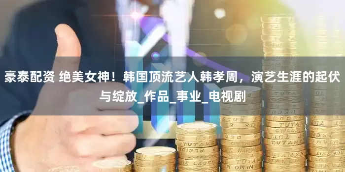 豪泰配资 绝美女神！韩国顶流艺人韩孝周，演艺生涯的起伏与绽放_作品_事业_电视剧