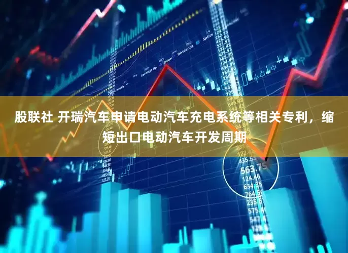 股联社 开瑞汽车申请电动汽车充电系统等相关专利，缩短出口电动汽车开发周期