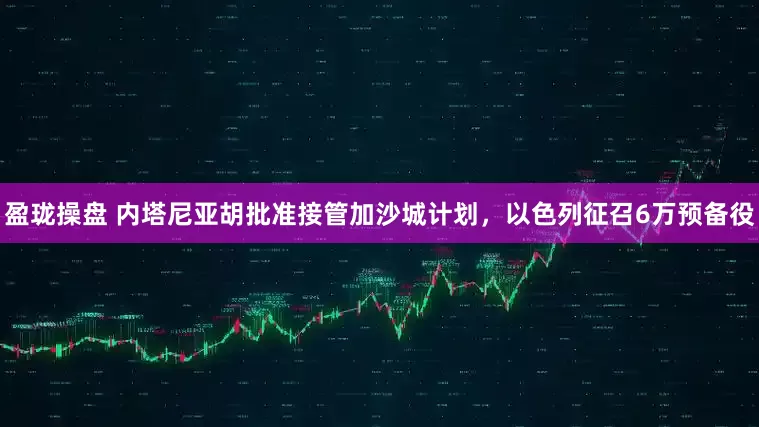 盈珑操盘 内塔尼亚胡批准接管加沙城计划,以色列征召6万预备役