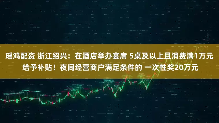 瑶鸿配资 浙江绍兴：在酒店举办宴席 5桌及以上且消费满1万元 给予补贴！夜间经营商户满足条件的 一次性奖20万元