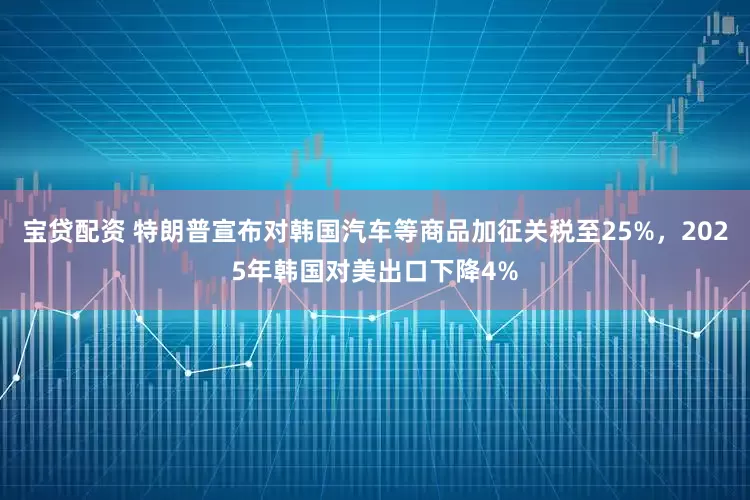 宝贷配资 特朗普宣布对韩国汽车等商品加征关税至25%，2025年韩国对美出口下降4%