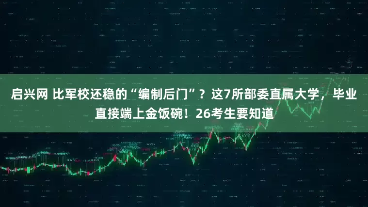 启兴网 比军校还稳的“编制后门”?这7所部委直属大学,毕业直接端上金饭碗!26考生要知道