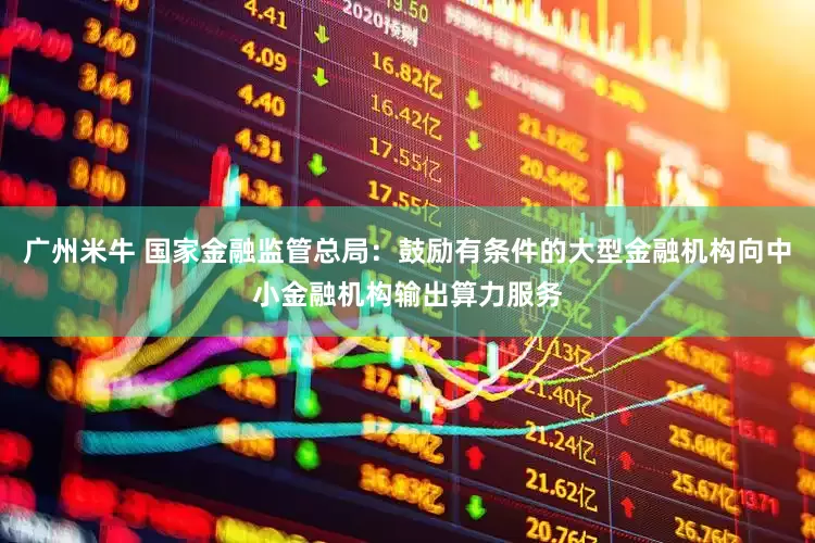 广州米牛 国家金融监管总局：鼓励有条件的大型金融机构向中小金融机构输出算力服务