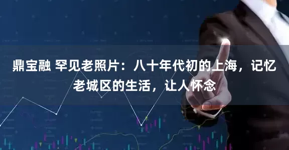 鼎宝融 罕见老照片：八十年代初的上海，记忆老城区的生活，让人怀念