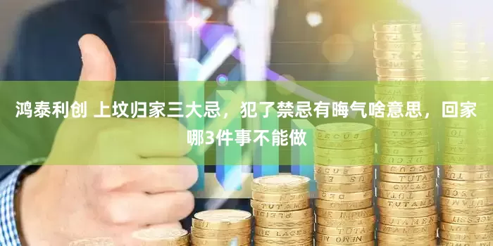 鸿泰利创 上坟归家三大忌，犯了禁忌有晦气啥意思，回家哪3件事不能做